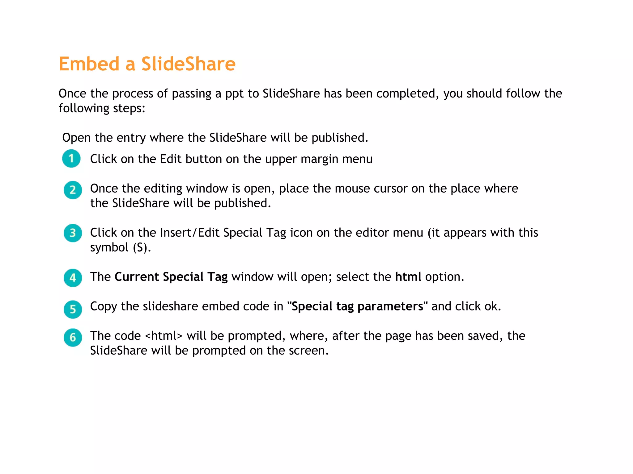 Embed a SlideShare   Once the process of passing a ppt to SlideShare has been completed, you should follow the following steps:  Open the entry where the SlideShare will be published. Click on the Edit button on the upper margin menu Once the editing window is open, place the mouse cursor on the place where  the SlideShare will be published. Click on the Insert/Edit Special Tag icon on the editor menu (it appears with this  symbol (S). The  Current Special Tag  window will open; select the  html  option.  Copy the slideshare embed code in  "Special tag parameters"  and click ok. The code <html> will be prompted, where, after the page has been saved, the  SlideShare will be prompted on the screen.  
