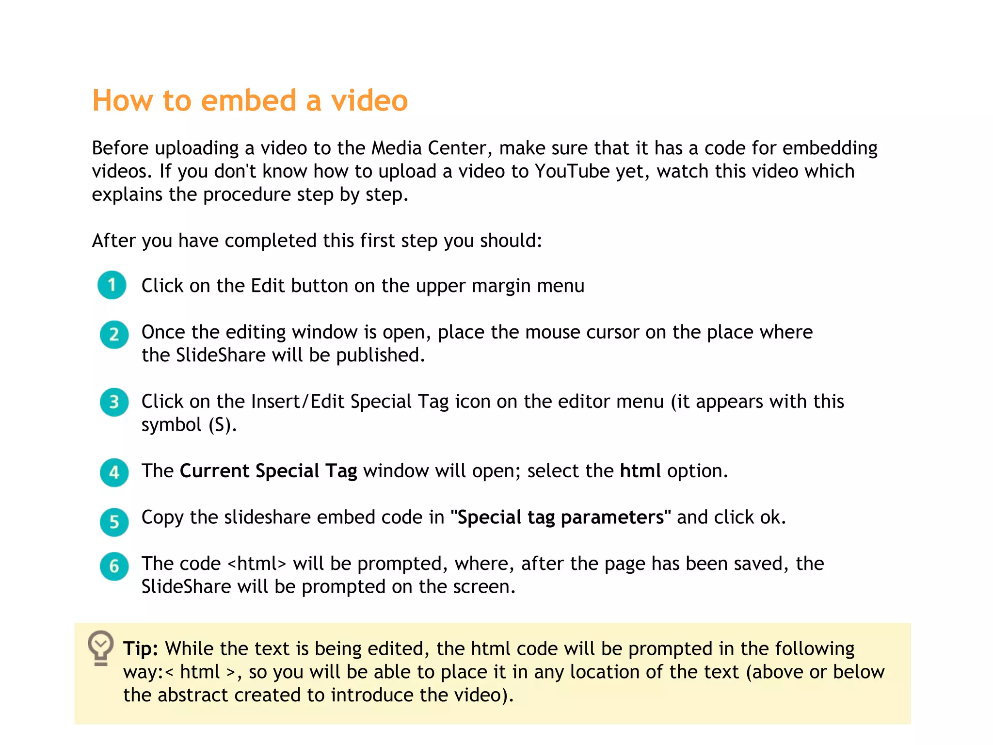 How to embed a video   Before uploading a video to the Media Center, make sure that it has a code for embedding videos. If you don't know how to upload a video to YouTube yet, watch this video which explains the procedure step by step. After you have completed this first step you should:  Click on the Edit button on the upper margin menu Once the editing window is open, place the mouse cursor on the place where  the SlideShare will be published. Click on the Insert/Edit Special Tag icon on the editor menu (it appears with this  symbol (S). The  Current Special Tag  window will open; select the  html  option.  Copy the slideshare embed code in  "Special tag parameters"  and click ok. The code <html> will be prompted, where, after the page has been saved, the  SlideShare will be prompted on the screen.  Tip:  While the text is being edited, the html code will be prompted in the following way:< html >, so you will be able to place it in any location of the text (above or below the abstract created to introduce the video).  