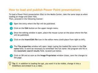 How to load and publish Power Point presentations   ,[object Object],[object Object],[object Object],[object Object],[object Object],[object Object],To load a Power Point presentation (Ppt) to the Media Center, take the same steps as when loading an image and other files.  Then, proceed in the following manner: Tip:  If, in addition to loading the ppt, you want it to be visible, change it into a SlideShare and embed it as a video.  