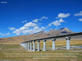 •Building
Construyendo un puente sobre las nieves. Esta ha sido la menor de las dificultades pero también la más
cara. Esto es, los 11.7 km., del puente Qingshuihe lo convierten en el puente más largo del mundo,
construido sobre nieve.
 