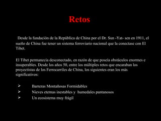 Retos
Desde la fundación de la República de China por el Dr. Sun -Yat- sen en 1911, el
sueño de China fue tener un sistema ferroviario nacional que la conectase con El
Tibet.
El Tíbet permanecía desconectado, en razón de que poseía obstáculos enormes e
insuperables. Desde los años 50, entre los múltiples retos que encaraban los
proyectistas de los Ferrocarriles de China, los siguientes eran los más
significativos:
 Barreras Montañosas Formidables
 Nieves eternas inestables y humedales pantanosos
 Un ecosistema muy frágil
 