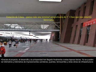 Estación de Lhasa – parece más una terminal aeroportuaria de 1ª
Clase que una estación
ferroviaria.
•Gracias al proyecto, el desarrollo y la prosperidad han llegado finalmente a estas lejanas tierras. Ya se pueden
ver kilómetros y kilómetros de impresionantes carreteras, puentes, ferrocarriles y otras obras de infraestructura.
 