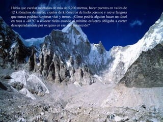 Había que escalar montañas de más de 5,200 metros, hacer puentes en valles de
12 kilómetros de ancho, cientos de kilómetros de hielo perenne y nieve fangosa
que nunca podrían soportar vías y trenes. ¿Cómo podría alguien hacer un túnel
en roca a -40 °C o colocar rieles cuando el mínimo esfuerzo obligaba a correr
desesperadamente por oxígeno en ese aire enrarecido?
 