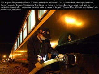 Con propósitos de protección ambiental, todos los trenes que entren en El Tíbet están equipados con compactadores de
basura y sanitarios de vacío. No se permite dejar basura a la partida de los trenes. En esta foto usted podrá ver a los
trabajadores recogiendo losresiduos de los sanitarios de un tren en el ferrocarril Qinghai-Tíbet utilizando tecnología de vacío
en la estación de Golmud.
 