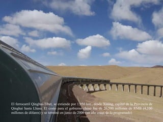 El ferrocarril Qinghai-Tíbet, se extiende por 1,956 km., desde Xining, capital de la Provincia de
Qinghai hasta Lhasa. El costo para el gobierno chino fue de 26,500 millones de RMB (4,100
millones de dólares) y se terminó en junio de 2006 (un año antes de lo programado)
 