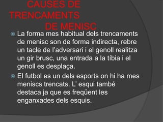        CAUSES DE TRENCAMENTS              DE MENISCLa forma mes habitual dels trencaments de menisc son de forma indirecta, rebre un tacle de l’adversari i el genoll realitza un gir brusc, una entrada a la tíbia i el genoll es desplaça.El futbol es un dels esports on hi ha mes meniscs trencats. L’ esqui també destaca ja que es freqüent les enganxades dels esquis.