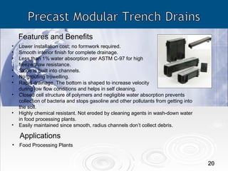 Features and Benefits Applications Lower installation cost; no formwork required. Smooth interior finish for complete drainage. Less than 1% water absorption per ASTM C-97 for high  freeze/thaw resistance. Slope is built into channels. No grouting trowelling. Rapid drainage. The bottom is shaped to increase velocity  during low flow conditions and helps in self cleaning. Closed cell structure of polymers and negligible water absorption prevents collection of bacteria and stops gasoline and other pollutants from getting into the soil. Highly chemical resistant. Not eroded by cleaning agents in wash-down water in food processing plants. Easily maintained since smooth, radius channels don’t collect debris. Food Processing Plants 