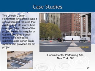Lincoln Center Performing Arts New York, NY The Lincoln Center Performing Arts project was a renovation and required that existing load structures had to remain intact. Most of the project called for irregular or custom designed trench drains. An engineered stainless steel trench drain system was provided for the project. 