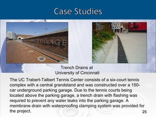 Trench Drains at  University of Cincinnati The UC Trabert-Talbert Tennis Center consists of a six-court tennis complex with a central grandstand and was constructed over a 150-car underground parking garage. Due to the tennis courts being located above the parking garage, a trench drain with flashing was required to prevent any water leaks into the parking garage. A membrane drain with waterproofing clamping system was provided for the project. 