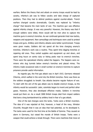 warfare. Before the theory that and attack on enemy troops would be lead by
cavalry, infantry’s job was to follow cavalry and take charge of captured
positions. Then they had to defend positions against counter-attack. Trench
warfare changed cavalry dramatically. Cavalry was replaced by “infantry
charge” that became the main tactic of war. The machine gun was effective
against infantry charge. It was very powerful. However, the theory was that if
enough soldiers were killed, there would still be men alive to capture the
machine guns in enemy’s trenches. As war continued generals tried new tactics,
weapons and equipment. New camouflage and techniques were used to protect
troops and guns. Artillery and infantry attacks were better synchronized. Troops
were given masks. Soldiers did not spend all the time charging enemy’s
trenches. Infantry’s work was a routine. They spent time digging trenches or
repairing old ones. They carted supplies and equipment up and down, and
spent long hours on sentry duty or listing posts near to enemy’s trenches.
There were the specialized infantry called the Sappers. The Sappers were ex-
miners who dug tunnels below enemy’s trenches and placed mines. The
infantry made occasional raids in small number on enemy’s trenches to capture
prisoners provide useful information.
     As regards gas, the first gas attack was in April 1915. Germans released
Chlorine, which wafted in the wind into the British trenches. Panic was there as
the soldiers struggledc to breath. Gas attacks became regular feature of war.
To start with the aim of the gas attack was to disable enemy’s troops, so the
infantry would be successful. Later, scientists began to invent and perfect other
gases. However, they also developed effective masks. Soldiers in trenches
would put them on. As a result 3000 British troops died from impact soldiers
that bore a long bombardment by artillery lived in fear of a gas attack.
     One of the last changes were the tanks. Tanks were a British invention.
The idea of it was rejected at first, however, a head of the navy, Winston
Churchill, thought that it was an idea that had potential, so he developed it.
The tanks were used for the first time at the Battle of Somme. They caused an
alarm in Germany, but raised the morale of British troops. Tanks were a
weapon that could achieve a break through. There were machines that move at
 