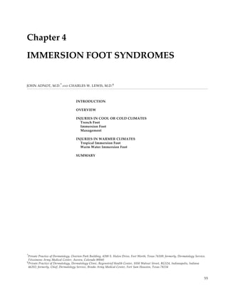 Immersion Foot Syndromes




Chapter 4

IMMERSION FOOT SYNDROMES


JOHN ADNOT, M.D. * AND CHARLES W. LEWIS, M.D.†



                                    INTRODUCTION

                                    OVERVIEW

                                    INJURIES IN COOL OR COLD CLIMATES
                                      Trench Foot
                                      Immersion Foot
                                      Management

                                    INJURIES IN WARMER CLIMATES
                                      Tropical Immersion Foot
                                      Warm Water Immersion Foot

                                    SUMMARY




* Private Practice of Dermatology, Overton Park Building, 4200 S. Hulen Drive, Fort Worth, Texas 76109; formerly, Dermatology Service,
  Fitzsimons Army Medical Center, Aurora, Colorado 80045
† Private Practice of Dermatology, Dermatology Clinic, Regenstrief Health Center, 1050 Walnut Street, RG524, Indianapolis, Indiana
  46202; formerly, Chief, Dermatology Service, Brooke Army Medical Center, Fort Sam Houston, Texas 78234


                                                                                                                                     55
 