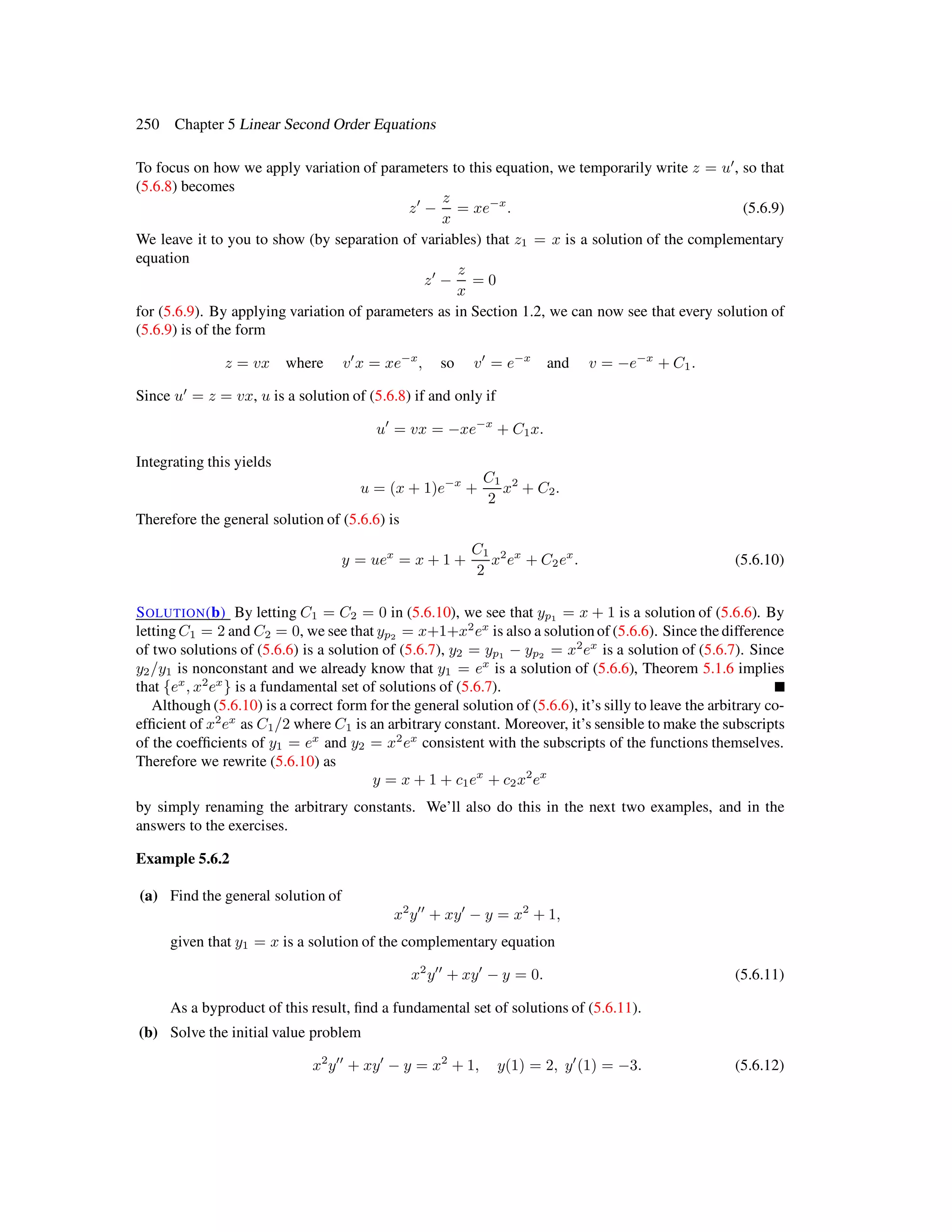 250 Chapter 5 Linear Second Order Equations
To focus on how we apply variation of parameters to this equation, we temporarily write z = u , so that
(5.6.8) becomes
z −
z
x
= xe−x
. (5.6.9)
We leave it to you to show (by separation of variables) that z1 = x is a solution of the complementary
equation
z −
z
x
= 0
for (5.6.9). By applying variation of parameters as in Section 1.2, we can now see that every solution of
(5.6.9) is of the form
z = vx where v x = xe−x
, so v = e−x
and v = −e−x
+ C1.
Since u = z = vx, u is a solution of (5.6.8) if and only if
u = vx = −xe−x
+ C1x.
Integrating this yields
u = (x + 1)e−x
+
C1
2
x2
+ C2.
Therefore the general solution of (5.6.6) is
y = uex
= x + 1 +
C1
2
x2
ex
+ C2ex
. (5.6.10)
SOLUTION(b) By letting C1 = C2 = 0 in (5.6.10), we see that yp1 = x + 1 is a solution of (5.6.6). By
letting C1 = 2 and C2 = 0, we see that yp2 = x+1+x2
ex
is also a solution of (5.6.6). Since the difference
of two solutions of (5.6.6) is a solution of (5.6.7), y2 = yp1 − yp2 = x2
ex
is a solution of (5.6.7). Since
y2/y1 is nonconstant and we already know that y1 = ex
is a solution of (5.6.6), Theorem 5.1.6 implies
that {ex
, x2
ex
} is a fundamental set of solutions of (5.6.7).
Although (5.6.10) is a correct form for the general solution of (5.6.6), it’s silly to leave the arbitrary co-
efﬁcient of x2
ex
as C1/2 where C1 is an arbitrary constant. Moreover, it’s sensible to make the subscripts
of the coefﬁcients of y1 = ex
and y2 = x2
ex
consistent with the subscripts of the functions themselves.
Therefore we rewrite (5.6.10) as
y = x + 1 + c1ex
+ c2x2
ex
by simply renaming the arbitrary constants. We’ll also do this in the next two examples, and in the
answers to the exercises.
Example 5.6.2
(a) Find the general solution of
x2
y + xy − y = x2
+ 1,
given that y1 = x is a solution of the complementary equation
x2
y + xy − y = 0. (5.6.11)
As a byproduct of this result, ﬁnd a fundamental set of solutions of (5.6.11).
(b) Solve the initial value problem
x2
y + xy − y = x2
+ 1, y(1) = 2, y (1) = −3. (5.6.12)
 