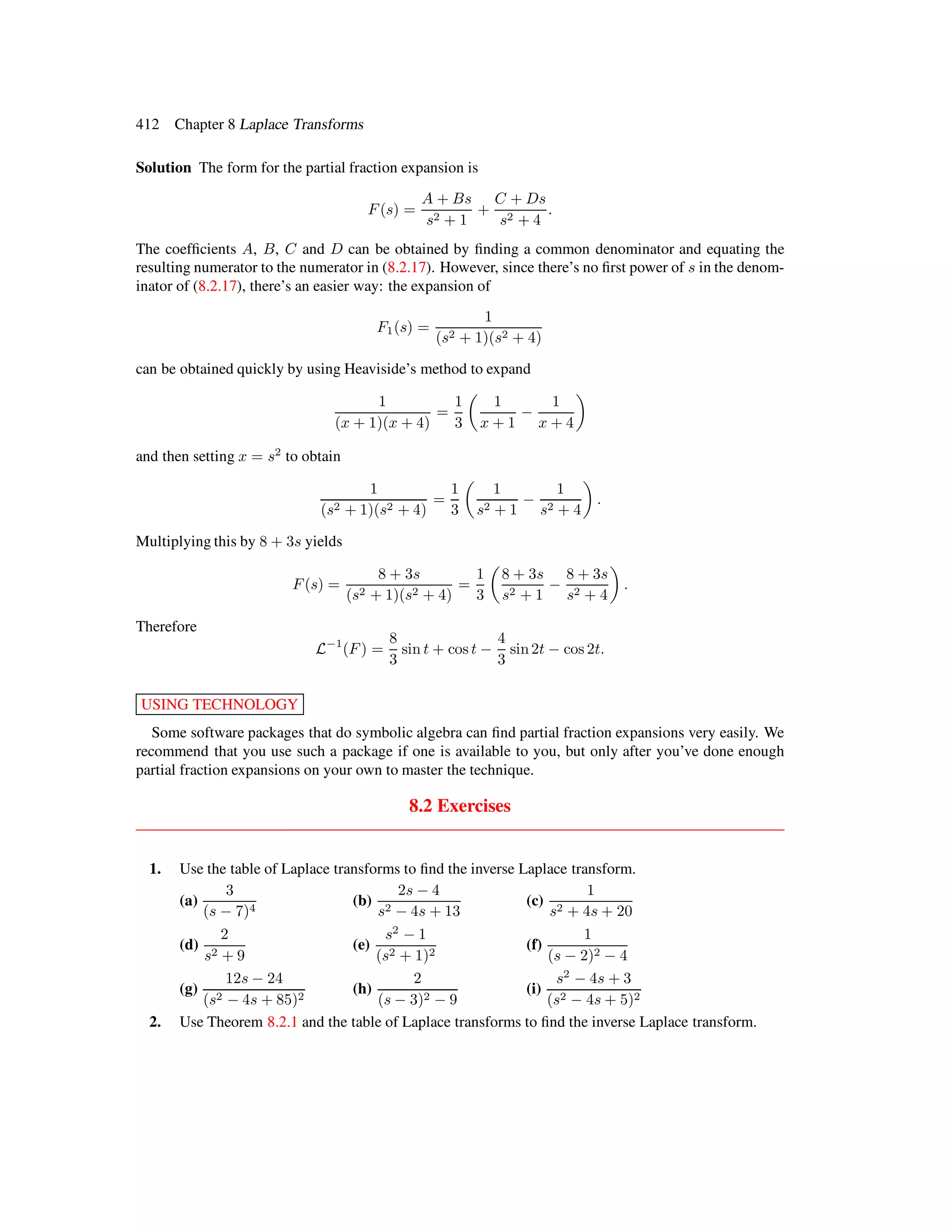 412 Chapter 8 Laplace Transforms
Solution The form for the partial fraction expansion is
F (s) =
A + Bs
s2 + 1
+
C + Ds
s2 + 4
.
The coefﬁcients A, B, C and D can be obtained by ﬁnding a common denominator and equating the
resulting numerator to the numerator in (8.2.17). However, since there’s no ﬁrst power of s in the denom-
inator of (8.2.17), there’s an easier way: the expansion of
F1(s) =
1
(s2 + 1)(s2 + 4)
can be obtained quickly by using Heaviside’s method to expand
1
(x + 1)(x + 4)
=
1
3
1
x + 1
−
1
x + 4
and then setting x = s2
to obtain
1
(s2 + 1)(s2 + 4)
=
1
3
1
s2 + 1
−
1
s2 + 4
.
Multiplying this by 8 + 3s yields
F (s) =
8 + 3s
(s2 + 1)(s2 + 4)
=
1
3
8 + 3s
s2 + 1
−
8 + 3s
s2 + 4
.
Therefore
L−1
(F ) =
8
3
sin t + cos t −
4
3
sin2t − cos 2t.
USING TECHNOLOGY
Some software packages that do symbolic algebra can ﬁnd partial fraction expansions very easily. We
recommend that you use such a package if one is available to you, but only after you’ve done enough
partial fraction expansions on your own to master the technique.
8.2 Exercises
1. Use the table of Laplace transforms to ﬁnd the inverse Laplace transform.
(a)
3
(s − 7)4
(b)
2s − 4
s2 − 4s + 13
(c)
1
s2 + 4s + 20
(d)
2
s2 + 9
(e)
s2
− 1
(s2 + 1)2
(f)
1
(s − 2)2 − 4
(g)
12s − 24
(s2 − 4s + 85)2
(h)
2
(s − 3)2 − 9
(i)
s2
− 4s + 3
(s2 − 4s + 5)2
2. Use Theorem 8.2.1 and the table of Laplace transforms to ﬁnd the inverse Laplace transform.
 