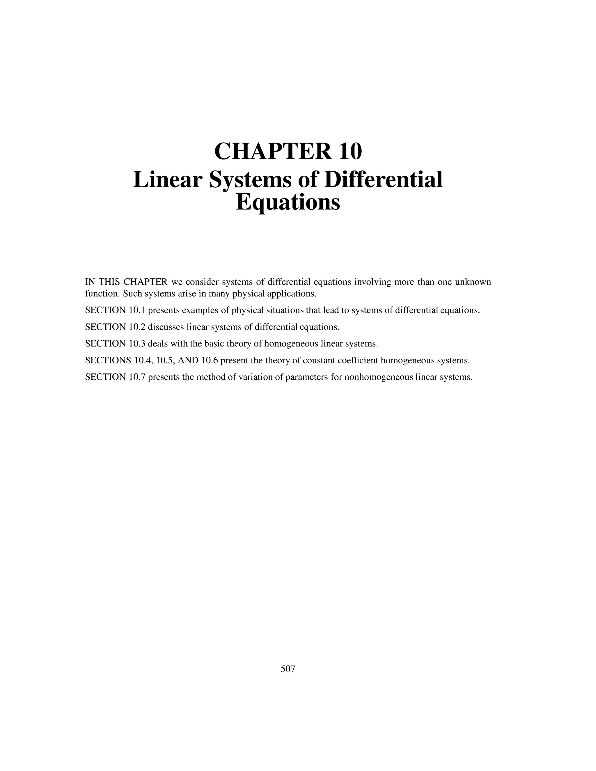 CHAPTER 10
Linear Systems of Differential
Equations
IN THIS CHAPTER we consider systems of differential equations involving more than one unknown
function. Such systems arise in many physical applications.
SECTION 10.1 presents examples of physical situations that lead to systems of differential equations.
SECTION 10.2 discusses linear systems of differential equations.
SECTION 10.3 deals with the basic theory of homogeneous linear systems.
SECTIONS 10.4, 10.5, AND 10.6 present the theory of constant coefﬁcient homogeneous systems.
SECTION 10.7 presents the method of variation of parameters for nonhomogeneous linear systems.
507
 