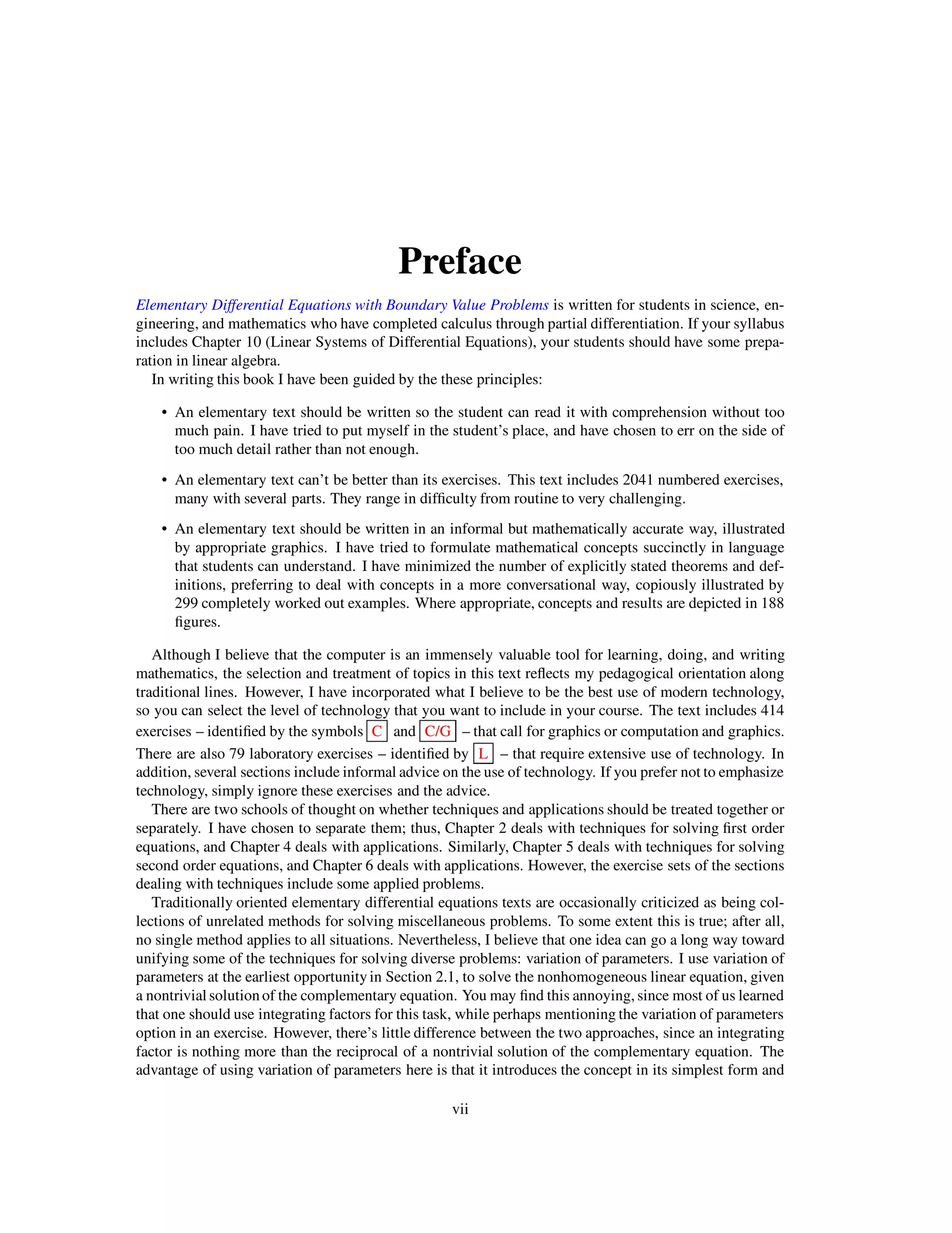 Preface
Elementary Differential Equations with Boundary Value Problems is written for students in science, en-
gineering, and mathematics who have completed calculus through partial differentiation. If your syllabus
includes Chapter 10 (Linear Systems of Differential Equations), your students should have some prepa-
ration in linear algebra.
In writing this book I have been guided by the these principles:
• An elementary text should be written so the student can read it with comprehension without too
much pain. I have tried to put myself in the student’s place, and have chosen to err on the side of
too much detail rather than not enough.
• An elementary text can’t be better than its exercises. This text includes 2041 numbered exercises,
many with several parts. They range in difﬁculty from routine to very challenging.
• An elementary text should be written in an informal but mathematically accurate way, illustrated
by appropriate graphics. I have tried to formulate mathematical concepts succinctly in language
that students can understand. I have minimized the number of explicitly stated theorems and def-
initions, preferring to deal with concepts in a more conversational way, copiously illustrated by
299 completely worked out examples. Where appropriate, concepts and results are depicted in 188
ﬁgures.
Although I believe that the computer is an immensely valuable tool for learning, doing, and writing
mathematics, the selection and treatment of topics in this text reﬂects my pedagogical orientation along
traditional lines. However, I have incorporated what I believe to be the best use of modern technology,
so you can select the level of technology that you want to include in your course. The text includes 414
exercises – identiﬁed by the symbols C and C/G – that call for graphics or computation and graphics.
There are also 79 laboratory exercises – identiﬁed by L – that require extensive use of technology. In
addition, several sections include informal advice on the use of technology. If you prefer not to emphasize
technology, simply ignore these exercises and the advice.
There are two schools of thought on whether techniques and applications should be treated together or
separately. I have chosen to separate them; thus, Chapter 2 deals with techniques for solving ﬁrst order
equations, and Chapter 4 deals with applications. Similarly, Chapter 5 deals with techniques for solving
second order equations, and Chapter 6 deals with applications. However, the exercise sets of the sections
dealing with techniques include some applied problems.
Traditionally oriented elementary differential equations texts are occasionally criticized as being col-
lections of unrelated methods for solving miscellaneous problems. To some extent this is true; after all,
no single method applies to all situations. Nevertheless, I believe that one idea can go a long way toward
unifying some of the techniques for solving diverse problems: variation of parameters. I use variation of
parameters at the earliest opportunity in Section 2.1, to solve the nonhomogeneous linear equation, given
a nontrivial solution of the complementary equation. You may ﬁnd this annoying, since most of us learned
that one should use integrating factors for this task, while perhaps mentioning the variation of parameters
option in an exercise. However, there’s little difference between the two approaches, since an integrating
factor is nothing more than the reciprocal of a nontrivial solution of the complementary equation. The
advantage of using variation of parameters here is that it introduces the concept in its simplest form and
vii
 