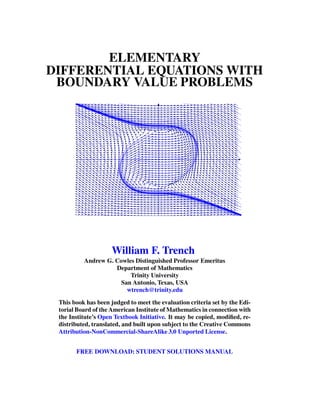 ELEMENTARY
DIFFERENTIAL EQUATIONS WITH
BOUNDARY VALUE PROBLEMS
William F. Trench
Andrew G. Cowles Distinguished Professor Emeritus
Department of Mathematics
Trinity University
San Antonio, Texas, USA
wtrench@trinity.edu
This book has been judged to meet the evaluation criteria set by the Edi-
torial Board of the American Institute of Mathematics in connection with
the Institute’s Open Textbook Initiative. It may be copied, modiﬁed, re-
distributed, translated, and built upon subject to the Creative Commons
Attribution-NonCommercial-ShareAlike 3.0 Unported License.
FREE DOWNLOAD: STUDENT SOLUTIONS MANUAL
 