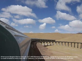 El ferrocarril Qinghai-Tíbet se extiende por 1.956 kilómetros desde Xining, capital de la provincia de Qinghai a Lhasa.
Le costó al Gobierno Chino unos USD 4,1 millones; y se completó en junio de 2006, un año antes de lo previsto.
 