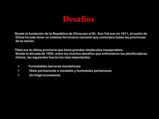 Desafíos
Desde la fundación de la República de China por el Dr. Sun Yat-sun en 1911, el sueño de
China ha sido tener un sistema ferroviario nacional que conectara todas las provincias
de la nación.

Tíbet era la última provincia que tenía grandes obstáculos insuperables.
Desde la década de 1950, entre los muchos desafíos que enfrentaron los planificadores
chinos, los siguientes fueron los más importantes:

        Formidables barreras montañosas
        Hielo permanente e inestable y humedales pantanosos
        Un frágil ecosistema
 