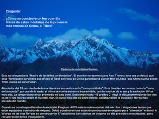 Pregunta:

   ¿Cómo se construye un ferrocarril a
   través de estas montañas de la provincia
   más remota de China, el Tíbet?




                                              Cadena de montañas Kunlun

Esta es la legendaria “Madre de las Miles de Montañas”. El escritor norteamericano Paul Theroux una vez profetizó que
esta "formidable cordillera que divide el Tíbet del resto de China garantizaría que un tren a Lhasa -que China sueña desde
1950- nunca se construirá".

Alrededor del 85 por ciento de la vía férrea se encuentra en la "zona prohibida". Esta también se conoce como la "zona
de la muerte", porque de la nada, el clima se vuelve severo e imprevisible, con tormentas de arena y la radiación UV es
muy alta. La temperatura anual promedio es bajo cero. Desciende hasta -45 grados C. Aquí la altitud promedio de las vías
es de 4.100 metros sobre el nivel del mar. El punto más alto es 5090 metros, constituyendo la elevación férrea más
elevada del mundo.

Cuando se construyó el túnel en la montaña Fenghuo -4875 metros sobre el nivel del mar- los trabajadores tenían que
estar equipados con tubos de oxígeno. Debió construirse una estación productora de oxígeno para "alimentar" el túnel. A
lo largo de las vías férreas se construyeron 17 estaciones con cabinas de oxígeno de alta presión y presurizadas, para
recuperación de los trabajadores.
 