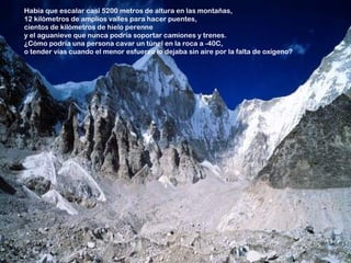Había que escalar casi 5200 metros de altura en las montañas,
12 kilómetros de amplios valles para hacer puentes,
cientos de kilómetros de hielo perenne
y el aguanieve que nunca podría soportar camiones y trenes.
¿Cómo podría una persona cavar un túnel en la roca a -40C,
o tender vías cuando el menor esfuerzo lo dejaba sin aire por la falta de oxígeno?
 