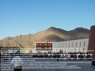 Tíbet es la provincia más remota de China. Ha sido parte de China desde la Dinastía Yuan (1279 - 1368 dC).
El gobierno nacionalista Kuomintang de Chiang Kai-Shek era demasiado pobre para cuidar de sí mismo - por no hablar de
una lejana provincia montañosa como el Tíbet.
Sin embargo, contrariamente a la propaganda occidental, el Tíbet bajo el Dalai Lama era una sociedad esclavista donde
el privilegio de los lamas era poseer todo.
Los tibetanos fueron adoctrinados por el budismo del Lama a aceptar sus vidas como sirvientes y esclavos de los lamas
ricos y poderosos que vivían una vida de lujo.
El Presidente Mao cambió todo eso, cuando estableció un efectivo control y administración después de haber vencido
Chiang, y proclamó la fundación de la República Popular de China en octubre de 1949.
Con el apoyo encubierto de la CIA, el Dalai Lama huyó a India en 1950 con un puñado de seguidores.
El Dalai Lama ha admitido públicamente que hasta hoy, él todavía está en la nómina y el patrocinio de los
estadounidenses.
 