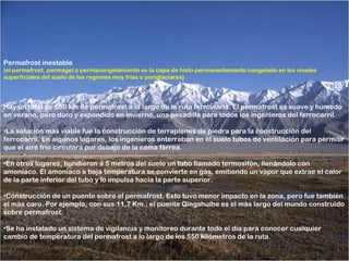 Permafrost inestable
(el permafrost, permagel o permacongelamiento es la capa de hielo permanentemente congelado en los niveles
superficiales del suelo de las regiones muy frías o periglaciares)




Hay un total de 550 km de permafrost a lo largo de la ruta ferroviaria. El permafrost es suave y húmedo
en verano, pero duro y expandido en invierno, una pesadilla para todos los ingenieros del ferrocarril.

•La solución más viable fue la construcción de terraplenes de piedra para la construcción del
ferrocarril. En algunos lugares, los ingenieros enterraban en el suelo tubos de ventilación para permitir
que el aire frío circulara por debajo de la cama férrea.

•En otros lugares, hundieron a 5 metros del suelo un tubo llamado termosifón, llenándolo con
amoníaco. El amoníaco a baja temperatura se convierte en gas, emitiendo un vapor que extrae el calor
de la parte inferior del tubo y lo impulsa hacia la parte superior.

•Construcción de un puente sobre el permafrost. Esto tuvo menor impacto en la zona, pero fue también
el más caro. Por ejemplo, con sus 11,7 Km., el puente Qingshuihe es el más largo del mundo construido
sobre permafrost.

•Se ha instalado un sistema de vigilancia y monitoreo durante todo el día para conocer cualquier
cambio de temperatura del permafrost a lo largo de los 550 kilómetros de la ruta.
 