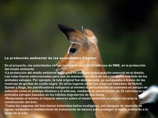 La protección ambiental de los ecosistemas frágiles:

En el proyecto, las autoridades chinas invirtieron unos 2540 millones de RMB, en la protección
del medio ambiente.
•La protección del medio ambiente ecológico ha sido una preocupación esencial en el diseño.
Las rutas fueron seleccionadas para que se mantuvieran lejos de los principales hábitats de los
animales salvajes. Por ejemplo, la ruta original fue abandonada, ya que pasaba a través de las
reservas de grullas de cuello negro. En otros lugares como las reservas naturales de Hohxil,
Qumar y Soga, los planificadores redujeron al mínimo la perturbación de animales en peligro de
extinción como el antílope tibetano y el wild ass, mediante la construcción de 25 corredores para
animales salvajes basados en los hábitos migratorios de esa fauna.
•Reduciendo al mínimo el impacto adverso sobre el medio ambiente ecológico durante la
construcción del tren.
•Todos los vagones del tren tienen instalados baños ecológicos, con tanques de depósito de
aguas residuales e instalaciones de tratamiento de basura para proteger el medio ambiente a lo
largo de la ruta.
 