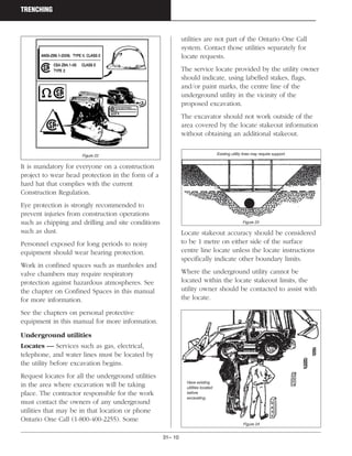 31– 10
TRENCHING
It is mandatory for everyone on a construction
project to wear head protection in the form of a
hard hat that complies with the current
Construction Regulation.
Eye protection is strongly recommended to
prevent injuries from construction operations
such as chipping and drilling and site conditions
such as dust.
Personnel exposed for long periods to noisy
equipment should wear hearing protection.
Work in confined spaces such as manholes and
valve chambers may require respiratory
protection against hazardous atmospheres. See
the chapter on Confined Spaces in this manual
for more information.
See the chapters on personal protective
equipment in this manual for more information.
Underground utilities
Locates — Services such as gas, electrical,
telephone, and water lines must be located by
the utility before excavation begins.
Request locates for all the underground utilities
in the area where excavation will be taking
place. The contractor responsible for the work
must contact the owners of any underground
utilities that may be in that location or phone
Ontario One Call (1-800-400-2255). Some
utilities are not part of the Ontario One Call
system. Contact those utilities separately for
locate requests.
The service locate provided by the utility owner
should indicate, using labelled stakes, flags,
and/or paint marks, the centre line of the
underground utility in the vicinity of the
proposed excavation.
The excavator should not work outside of the
area covered by the locate stakeout information
without obtaining an additional stakeout.
Locate stakeout accuracy should be considered
to be 1 metre on either side of the surface
centre line locate unless the locate instructions
specifically indicate other boundary limits.
Where the underground utility cannot be
located within the locate stakeout limits, the
utility owner should be contacted to assist with
the locate.
Figure 22 Existing utility lines may require support.
Figure 23
Figure 24
Have existing
utilities located
before
excavating.
 