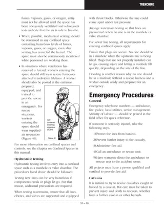 31 – 19
TRENCHING
fumes, vapours, gases, or oxygen, entry
must not be allowed until the space has
been adequately ventilated and subsequent
tests indicate that the air is safe to breathe.
• Where possible, mechanical venting should
be continued in any confined space
containing hazardous levels of fumes,
vapours, gases, or oxygen, even after
venting has corrected the hazard. The
space must also be continuously monitored
while personnel are working there.
• In situations where ventilation has
removed a hazard, workers entering the
space should still wear rescue harnesses
attached to individual lifelines. A worker
should also be posted at the entrance
prepared,
equipped, and
trained to
provide rescue
in an
emergency. For
rescue
situations,
workers
entering the
space should
wear supplied-
air respirators
(Figure 40).
For more information on confined spaces and
controls, see the chapter on Confined Spaces in
this manual.
Hydrostatic testing
Hydrostatic testing involves entry into a confined
space such as a manhole or valve chamber. The
procedures listed above should be followed.
Testing new lines can be very hazardous if
components break or plugs let go. For that
reason, additional precautions are required.
When testing watermains, ensure that all lines,
elbows, and valves are supported and equipped
with thrust blocks. Otherwise the line could
come apart under test pressure.
Arrange watermain testing so that lines are
pressurized when no one is in the manhole or
valve chamber.
For sewer line testing, all requirements for
entering confined spaces apply.
Ensure that plugs are secure. No one should be
in a manhole when the upstream line is being
filled. Plugs that are not properly installed can
let go, causing injury and letting a manhole fill
quickly, depending on the size of the line.
Flooding is another reason why no one should
be in a manhole without a rescue harness and a
worker outside ready and prepared for an
emergency.
Emergency Procedures
General
Emergency telephone numbers — ambulance,
fire, police, local utilities, senior management,
Ministry of Labour — should be posted in the
field office for quick reference.
If someone is seriously injured, take the
following steps.
1)Protect the area from hazards.
2)Prevent further injury to the casualty.
3)Administer first aid.
4)Call an ambulance or rescue unit.
5)Have someone direct the ambulance or
rescue unit to the accident scene.
All projects must have a person qualified and
certified to provide first aid.
Cave-ins
It is natural to try to rescue casualties caught or
buried by a cave-in. But care must be taken to
prevent injury and death to rescuers, whether
from a further cave-in or other hazards.
Self-
contained
breathing
apparatus
(SCBA)
Figure 40
 