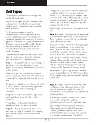 31 – 2
TRENCHING
Soil types
The type of soil determines the strength and
stability of trench walls.
Identifying soil types requires knowledge, skill,
and experience. Even hard soil may contain
faults in seams or layers that make it unstable
when excavated.
The foreman or supervisor must be
knowledgeable about soil types found on a
project and plan protection accordingly. This
knowledge must include an awareness that soil
types and conditions can change over very short
distances. It is not unusual for soil to change
completely within 50 metres or for soil to
become saturated with moisture over even
smaller distances.
The Construction Regulation sets out four soil
types. If you are unsure about the soil type,
have the soil tested to confirm the type.
Type 1 — It is hard to drive a pick into Type 1
soil. Hence, it is often described as “hard
ground to dig”. In fact, the material is so hard, it
is close to rock.
When excavated, the sides of the excavation
appear smooth and shiny. The sides will remain
vertical with no water released from the trench
wall.
If exposed to sunlight for several days, the walls
of Type 1 soil will lose their shiny appearance
but remain intact without cracking and
crumbling.
If exposed to rain or wet weather, Type 1 soil
may break down along the edges of the
excavation.
Typical Type 1 soils include “hardpan,”
consolidated clay, and some glacial tills.
Type 2 — A pick can be driven into Type 2
soil relatively easily. It can easily be excavated
by a backhoe or hand-excavated with some
difficulty.
In Type 2 soil, the sides of a trench will remain
vertical for a short period of time (perhaps
several hours) with no apparent tension cracks.
However, if the walls are left exposed to air and
sunlight, tension cracks will appear as the soil
starts to dry. The soil will begin cracking and
splaying into the trench.
Typical Type 2 soils are silty clay and less dense
tills.
Type 3 — Much of the Type 3 soil encountered
in construction is previously excavated material.
Type 3 soil can be excavated without difficulty
using a hydraulic backhoe.
When dry, Type 3 soil will flow through fingers
and form a conical pile on the ground. Dry
Type 3 soil will not stand vertically and the
sides of the excavation will cave in to a natural
slope of about 1 to 1 depending on moisture.
Wet Type 3 soil will yield water when vibrated
by hand. When wet, this soil will stand vertically
for a short period. It dries quickly, however,
with the vibration during excavation causing
chunks or solid slabs to slide into the trench.
All backfilled or previously disturbed material
should be treated as Type 3. Other typical Type
3 soil includes sand, granular materials, and silty
or wet clays.
Type 4 — Type 4 soil can be excavated with
no difficulty using a hydraulic backhoe. The
material will flow very easily and must be
supported and contained to be excavated to any
significant depth.
With its high moisture content, Type 4 soil is
very sensitive to vibration and other
disturbances which cause the material to flow.
Typical Type 4 material includes muskeg or
other organic deposits with high moisture
content, quicksand, silty clays with high
moisture content, and leta clays. Leta clays are
very sensitive to disturbance of any kind.
 