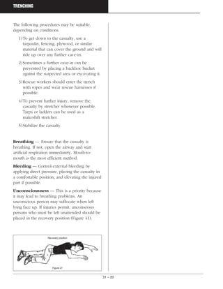 31 – 20
TRENCHING
The following procedures may be suitable,
depending on conditions.
1)To get down to the casualty, use a
tarpaulin, fencing, plywood, or similar
material that can cover the ground and will
ride up over any further cave-in.
2)Sometimes a further cave-in can be
prevented by placing a backhoe bucket
against the suspected area or excavating it.
3)Rescue workers should enter the trench
with ropes and wear rescue harnesses if
possible.
4)To prevent further injury, remove the
casualty by stretcher whenever possible.
Tarps or ladders can be used as a
makeshift stretcher.
5)Stabilize the casualty.
Breathing — Ensure that the casualty is
breathing. If not, open the airway and start
artificial respiration immediately. Mouth-to-
mouth is the most efficient method.
Bleeding — Control external bleeding by
applying direct pressure, placing the casualty in
a comfortable position, and elevating the injured
part if possible.
Unconsciousness — This is a priority because
it may lead to breathing problems. An
unconscious person may suffocate when left
lying face up. If injuries permit, unconscious
persons who must be left unattended should be
placed in the recovery position (Figure 41).
Recovery position
Figure 41
 