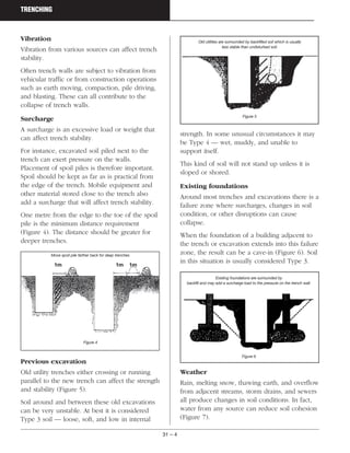 31 – 4
TRENCHING
Vibration
Vibration from various sources can affect trench
stability.
Often trench walls are subject to vibration from
vehicular traffic or from construction operations
such as earth moving, compaction, pile driving,
and blasting. These can all contribute to the
collapse of trench walls.
Surcharge
A surcharge is an excessive load or weight that
can affect trench stability.
For instance, excavated soil piled next to the
trench can exert pressure on the walls.
Placement of spoil piles is therefore important.
Spoil should be kept as far as is practical from
the edge of the trench. Mobile equipment and
other material stored close to the trench also
add a surcharge that will affect trench stability.
One metre from the edge to the toe of the spoil
pile is the minimum distance requirement
(Figure 4). The distance should be greater for
deeper trenches.
Previous excavation
Old utility trenches either crossing or running
parallel to the new trench can affect the strength
and stability (Figure 5).
Soil around and between these old excavations
can be very unstable. At best it is considered
Type 3 soil — loose, soft, and low in internal
strength. In some unusual circumstances it may
be Type 4 — wet, muddy, and unable to
support itself.
This kind of soil will not stand up unless it is
sloped or shored.
Existing foundations
Around most trenches and excavations there is a
failure zone where surcharges, changes in soil
condition, or other disruptions can cause
collapse.
When the foundation of a building adjacent to
the trench or excavation extends into this failure
zone, the result can be a cave-in (Figure 6). Soil
in this situation is usually considered Type 3.
Weather
Rain, melting snow, thawing earth, and overflow
from adjacent streams, storm drains, and sewers
all produce changes in soil conditions. In fact,
water from any source can reduce soil cohesion
(Figure 7).
Existing foundations are surrounded by
backfill and may add a surcharge load to the pressure on the trench wall.
Figure 6
Move spoil pile farther back for deep trenches
Figure 4
Old utilities are surrounded by backfilled soil which is usually
less stable than undisturbed soil.
Figure 5
1m 1m 1m
 
