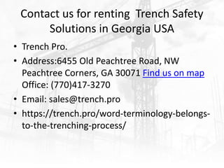 Contact us for renting Trench Safety
Solutions in Georgia USA
• Trench Pro.
• Address:6455 Old Peachtree Road, NW
Peachtree Corners, GA 30071 Find us on map
Office: (770)417-3270
• Email: sales@trench.pro
• https://trench.pro/word-terminology-belongs-
to-the-trenching-process/
 