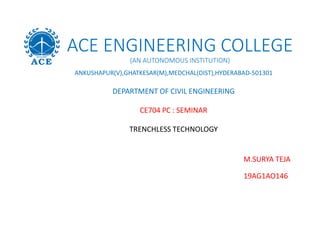 ACE ENGINEERING COLLEGE
(AN AUTONOMOUS INSTITUTION)
ANKUSHAPUR(V),GHATKESAR(M),MEDCHAL(DIST),HYDERABAD-501301
DEPARTMENT OF CIVIL ENGINEERING
CE704 PC : SEMINAR
TRENCHLESS TECHNOLOGY
M.SURYA TEJA
19AG1AO146
 