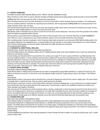 2.1.1 MICRO TUNNELING
Controlled excavation â€œ steerable â€œLess than 1000mm diameter â€œMedium length
Micro tunneling is a term which is used to describe remotely controlled mechanical tunneling systems where the spoil is removed from the
cutting head with in the new pipe line which is advanced by pipe jacking.
Micro tunneling machines have now been developed to work from drives hafts in almost all types of ground conditions. The cutting head
has to be carefully selected to deal with the expected ground conditions, with the appropriate cutting tools and crushing devices for the
range of gravels, sands, slits, and clays.
The only excavating required from the service is for drive and receptions shafts. Spoil may be removed from the face by an auger running
through the newly installed pipeline to a skip in the base of the drive shaft.
Alternatively, water or bentonite may be used to convert the soil into slurry at the cutting face. The slurry is less then pumped to the surface
where the solids are separated before disposal .
Microtunneling is used extensively for sewerage work where surface disruption has to be minimized. Machines are now          available to
drive 100mm or more in soft ground for sizes 100mm diameter upwards. from drive shafts of less than 3mm diameter.
Micro tunneling system has been developed in which temporary steel tubes are jacked in and removed at the next manhole position, the
new pipeline following in the established bore. In microtunnelling, the only indication on the surface is the presence of a control container
with a hoist for lowering pipes into the drive shafts. Noise levels and traffic disruption are minimised
Horizontal Directional Drilling
2.1.2 HORIZONTAL DIRECTIONAL DRILLING
Steerable heavy, powerful rig-Large size range â€œLong distances
Horizontal drilling systems are nowadays widely used for installing pressure pipes under major obstacles such a motor way intersections,
large rivers and airports runways.
A small rotating and steerable drill bit is launched from the surface at an angle 10-15 and is used to drill 90mm mud filled diameter hole.
During the drilling operation a 125mm diameter washover pipe is drilled over the pilot string and following some 100mm behind the head.
Alternate drilling then continues on the pilot string is removed and the bore is enlarged by a rotating barrel reamer attached to and pulled
back by the wash over pipe, drilling mud being used to llushed away the cuttings and to support the reamed hole. Subsequent caming
continues until required diameter is achieved. The product pipe is less than attached to the reaming head and pulled through the bore
drives of more than 1.5km and of up to 1200mm diameter have been carried out.
2.1.2 SHORT DRIVE SYSTEMS
Essentially unsteered â€œSoil displacement
Auger Boring utilizes a rotating head to excavate the soil, which is transported by auger flights operating in a casing to the drive pit. The
head is recovered at an exit pit or in the trench cut for the adjacent length of pipe line. Auger boring is used in the range of 100-1000mm
diameter
Augur Boring
Impact Moling in which a percussive mole is launched from a drive pit to displace the soil and from a bore is widely used. The new conduct
is normally drawn in behind the mole. They are used to install services for all utilities.
Rod Pushing is a technique in which a bore of about 50mm diameter is formed by displacement. A rod is advanced by a straight hydraulic
push and the pilot hole may be back reamed to the required size. The technique is used for the installation of pipes and conduits up to
15mm diameter over lengths of 30-40mm.
Pipe ramming and Thrust boring are similar processes where a casting, usually steel, is driven through the ground from the drive pit to the
exit pit. Accumulating spoil is removed by compressed air and water after completing the bore. Pipe ramming is suitable for most types of
soil but not suitable where there are solid rock formations. It is said to be a cost saving alternative to open trenching, angering or pipe
jacking methods. Usually pipes up to 2000mm diameter can be laid using this technique depending upon the equipment uses.
2.1.4 GUIDED DRILLING
Steer able small rig-Sallow drilling-Medium length
Guide drilling employs an excavation or soil displacement with compact lightweight rig for rapid mobilization. Small diameter jets
mechanized cutting tools or displacement heads attached to a flexible drill string are positioned to form a bore as the head is thrust
forward. The drilling head is launched from the surface at an inclined angle. Controlling the orientation of a slant face at the head effects
steering in both vertical and horizontal planes. Monitoring of the alignment takes place using a transmitter in the head and a locating device
at ground level.
Guided Drilling
I having established the pilot bore; back reaming equipment is drawn through the hole to enable it to accept the product pipe, duct, or cable
using an impact mole.
 