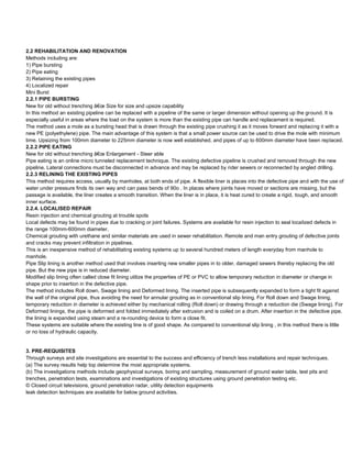 2.2 REHABILITATION AND RENOVATION
Methods including are:
1) Pipe bursting
2) Pipe eating
3) Retaining the existing pipes
4) Localized repair
Mini Burst
2.2.1 PIPE BURSTING
New for old without trenching â€œ Size for size and upsize capability
In this method an existing pipeline can be replaced with a pipeline of the same or larger dimension without opening up the ground. It is
especially useful in areas where the load on the system is more than the existing pipe can handle and replacement is required.
The method uses a mole as a bursting head that is drawn through the existing pipe crushing it as it moves forward and replacing it with a
new PE (polyethylene) pipe. The main advantage of this system is that a small power source can be used to drive the mole with minimum
time. Upsizing from 100mm diameter to 225mm diameter is now well established, and pipes of up to 600mm diameter have been replaced.
2.2.2 PIPE EATING
New for old without trenching â€œ Enlargement - Steer able
Pipe eating is an online micro tunneled replacement technique. The existing defective pipeline is crushed and removed through the new
pipeline. Lateral connections must be disconnected in advance and may be replaced by rider sewers or reconnected by angled drilling.
2.2.3 RELINING THE EXISTING PIPES
This method requires access, usually by manholes, at both ends of pipe. A flexible liner is places into the defective pipe and with the use of
water under pressure finds its own way and can pass bends of 90o . In places where joints have moved or sections are missing, but the
passage is available, the liner creates a smooth transition. When the liner is in place, it is heat cured to create a rigid, tough, and smooth
inner surface.
2.2.4. LOCALISED REPAIR
Resin injection and chemical grouting at trouble spots
Local defects may be found in pipes due to cracking or joint failures. Systems are available for resin injection to seal localized defects in
the range 100mm-600mm diameter.
Chemical grouting with urethane and similar materials are used in sewer rehabilitation. Remote and man entry grouting of defective joints
and cracks may prevent infiltration in pipelines.
This is an inexpensive method of rehabilitating existing systems up to several hundred meters of length everyday from manhole to
manhole.
Pipe Slip lining is another method used that involves inserting new smaller pipes in to older, damaged sewers thereby replacing the old
pipe. But the new pipe is in reduced diameter.
Modified slip lining often called close fit lining utilize the properties of PE or PVC to allow temporary reduction in diameter or change in
shape prior to insertion in the defective pipe.
The method includes Roll down, Swage lining and Deformed lining. The inserted pipe is subsequently expanded to form a tight fit against
the wall of the original pipe, thus avoiding the need for annular grouting as in conventional slip lining. For Roll down and Swage lining,
temporary reduction in diameter is achieved either by mechanical rolling (Roll down) or drawing through a reduction die (Swage lining). For
Deformed linings, the pipe is deformed and folded immediately after extrusion and is coiled on a drum. After insertion in the defective pipe,
the lining is expanded using steam and a re-rounding device to form a close fit.
These systems are suitable where the existing line is of good shape. As compared to conventional slip lining , in this method there is little
or no loss of hydraulic capacity.


3. PRE-REQUISITES
Through surveys and site investigations are essential to the success and efficiency of trench less installations and repair techniques.
(a) The survey results help top determine the most appropriate systems.
(b) The investigations methods include geophysical surveys, boring and sampling, measurement of ground water table, test pits and
trenches, penetration tests, examinations and investigations of existing structures using ground penetration testing etc.
© Closed circuit televisions, ground penetration radar, utility detection equipments
leak detection techniques are available for below ground activities.
 