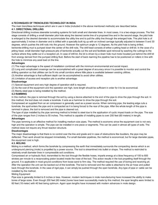 4.TECHNIQUES OF TRENCIILESS TECHNOLOGY IN INDIA
The main trenchless techniques which are in use in India (included in the above mentioned methods) are described below.
4.1. DIRECTIONAL DRILLING
Directional drilling involves steerable tunneling systems for both small and diameter lines. In most cases, it is a two-stage process. The first
stage consists of drilling a small diameter pilot hole along the desired centre line of a proposed line and in the second stage, the pilot hole
is enlarged to the desired diameter to accommodate the utility line and to pull the utility line through the enlarged hole. The pilot hole is of
approximately 3 inches in diameter and is drilled with a specially built rig up with an inclined carriage typically adjusted to between 5 and 30
degrees, which pushes the drill rods into the ground. However the optimum angle is 12 degrees. As the pilot hole is being drilled,
bentonite-drilling mud is pumped down the center of the drill rods. The drill head consists of either a jetting head or drill bit. In the case of a
jetting head, small diameter high-pressure jets of bentonite actually cut the soil and facilitate spoil removal by washing the cuttings to the
surface where they settle out in a reception pit. In case of drill bit, the bit is driven by a down hole mud motor located just behind the drill bit
from energy derived from the pumped drilling fluid. Before the start of back reaming the pipeline has to be positioned on rollers in line with
the hole to minimize any axial load on the line.
Advantages
(1) The major advantage is the speed of installation combined with the minimum environmental and social impact.
(2) Long and complicated crossings can be accomplished with a great degree of accuracy since it is possible to monitor and control the
drilling operation so that utilities can be fit into small corridors where little place is available between existing utilities.
(3) Another advantage is that sufficient depth can be accomplished to avoid other utilities.
(4) Limitation of access and reception pits is another advantage.
Disadvantage
(1) Special equipment and very high degree of operation skill is required.
(2) As the cost of the equipment and the operation are high, bore length should be sufficient in order for it to be economical.
(3) Mainly steel pipe is being installed by the method.
4.2 RAMMING
In this method, the pipe is rammed through the soil by using a device attached to the end of the pipe to drive the pipe through the soil. In
this method, the tool does not create a borehole. It acts as a hammer to drive the pipe through the soil.
Compressed air supplied from an air compressor is generally used as a power source. When ramming pipe, the leading edge cuts a
borehole, the spoil enters the pipe and is compacted as it is being forced to the rear of the pipe. After the whole length of the pipe is
rammed in place, the tool is removed and the pipe is cleaned out.
The type of pipe installed by the pipe ramming method is limited to steel due to the application of cyclic impact loads on the pipe. The size
of the pipe ranges from 2 inches to 55 inches. This method is capable of installing pipes to over 200 feet (60 meters) in length.
Advantages
The pipe ramming is an effective method for installing medium size pipes. The method is economic since the equipment cost is not very
high and the operation is simple. The pipe can be installed in one piece or segments. This can be used in almost all types of soils. The
method does not require any thrust reaction structure.
Disadvantages
The major disadvantage is that there is no control over the line and grade and in case of obstructions like boulders, the pipe may be
deflected. Then work should be stopped immediately. For small diameter pipelines, the method is economical, but for large diameter pipes,
the equipment cost is high.
4.3. MOLING
Moling is a method, which forms the borehole by compressing the earth that immediately surrounds the compacting device which is an
underground piercing (mole) is propelled by a power source. The tool is streamlined into bullet or shape. The method is restricted to
relatively small diameter lines in compressible soil conditions.
Compressed air or hydraulic fluid, transmitted to the toot through the flexible hoses, imparts energy at a blow frequency of 100 to 600
strokes per minute to a reciprocating piston located inside the nose of the tool. This action results in the tool propelling itself through the
ground. It is applicable in most ground conditions from loose sand to firm clay. The method required the use of boring and receiving pit.
After the operation the unit can be backed out of the borehole. The tool is removed and the cable is attached to the air hose and pulled
back through the borehole. In the case of rigid pipe, it can simply be pushed through the open borehole. Any type of pipe or cable can be
installed by the method.
Moling Equipment
Pipe size is generally limited to 6 inches or less. However, modern techniques in mole manufacturing have increased the ability to make
bores of large sizes. Even though 200 feet (60 meter) bores have been successfully made by this method, the span lengths were limited to
60 feet (18 meter) with 40 feet being optimum. Again span lengths have increased with modern advances in mole design.
 