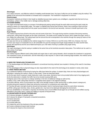 Advantages
It is a rapid, economic, and effective method of installing small diameter lines. Any type of utility line can be installed using the method. The
stability of the soil around the borehole is increased due to compaction. The investment in equipment is minimum.
Disadvantages
Compaction methods are limited in their length by reliability because basic systems are unintelligent, unguided tools that tend to bury
themselves, surface in the middle road or damage existing utility lines.
4.4 AUGER BORING
The auger horizontal earth boring is a process of simultaneously jacking casing through the earth while removing the spoil inside the
casing by means of a rotating flight auger. The auger is a flighted tube having dual functions, firstly it has couplings at each end that
transmit torque to the cutting head from the power source located in the bore pit and secondly, it serves to transfer spoil back to the
machine.
Augur Blades
This method requires bore pit both at the entry and exit points of the bore. The auger-boring machine consists of the boring machine,
casing pipe, cutting head and augers as the major components. The power source creates the torque, which rotates the auger, which in
turn rotates the cutting head. The cutting head cuts the soil and the soil is transported to the machine through the casing by means of the
auger, which acts as a screw conveyor.
The pipe size that can be installed by this method ranges from 4 inches (100mm) to over 60 inches (1500 mm). However, the most
common size range is 8 inches(200 mm) to 36 inches(900 mm) and the average bore length ranges between 53 meter and 68 meter,
though with experience and the use of latest techniques up to 180 meter of boring is possible using auger boring.
Advantages
The major advantage is that the casing is installed at the same time as the borehole excavation takes place. This method can be used in a
wide variety of soil types.
Disadvantages
This method requires different sized cutting heads and auger sizes or each casing diameter, which increases the investment in equipment.
The investment in bore, pit construction, and the initial setup is also required. In case of soils containing large boulders, this method cannot
be used advantageously.


5. NEED FOR TRENCILESS TECHNOLOGY
(1) The disadvantages and difficulties encountered in conventional trenching methods have resulted in thinking of the need for trenchless
technology.
(2) The advantages of the no-dig technology are also responsible for the need of this technology to be adopted in mainly urban areas
5.1 OPEN TRENCH METHOD
It is a traditional met6hod of trenching for laying the utility lines below the surface. In present days, there are many disadvantages and
difficulties in adopting this method, mainly in urban areas. Those are described below:
(a) As the open trench is going to create obstruction roads, busy areas, diversions have to be provided before start of any digging word.
(b) As the obstruction is created, the traffic has to be rerouted causing traffic jams.
© Original users of the road have to undergo hardships in the form of additional mileage as well as time.
(d) Many a time, while cutting deep trenches in congested areas appear in the adjacent buildings.
(e) Another difficulty, which is encountered very often is the damage caused to other service lines or cables present underground,
providing temporary supports to these lines during the construction is cumbersome and costly affair.
(f) Trenches left open overnight should be fenced and barricaded. Hand of mechanical signs should be used where necessary.
(g) While cutting open trenches, trees, shrubs, gardens etc. may have to be destroyed damaging the environment.
(h) If any rehabilitation or renovation is required, the trenches once cut and refilled should again be cut through out and refilled causing
difficulties to the public; that is, cutting and refilling is required at frequent times
5.2 ADVANTAGES OF NO-DIG TECHNOLOGY
(a) It reduces damages of valuable surface.
(b) It reduces the danger of improperly compacted excavations.
© It saves resources.
(d) It is accident free.
(e) It avoids traffic jam.
(f) It makes the use of the line(track) of the old pipe possible.
(g) It saves underground space (pipe busting).
(h) It reduces the impact on the environment.
 