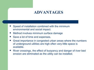 ADVANTAGES


   Speed of installation combined with the minimum
    environmental and social impact.
   Method involves minimum surface damage
   Save a lot of time and expenses.
   Great importance in congested urban areas where the numbers
    of underground utilities are high often very little space is
    available.
   River crossings, the effect of buoyancy and danger of river bed
    erosion are eliminated as the utility can be installed.
 