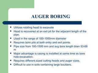 AUGER BORING

   Utilizes rotating head to excavate
   Head is recovered at an exit pit for the adjacent length of the
    pipe.
   Used in the range of 100-1000mm diameter
   Requires bore pits at both entry and exit points.
   Pipe size from 100-1500 mm and avg bore length btwn 53-68
    m
   Major advantage is casing is installed at same time as bore
    hole excavation.
   Requires different sized cutting heads and auger sizes.
   Difficult to use in soils containing large boulders.
 