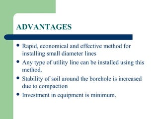 ADVANTAGES

 Rapid,  economical and effective method for
  installing small diameter lines
 Any type of utility line can be installed using this
  method.
 Stability of soil around the borehole is increased
  due to compaction
 Investment in equipment is minimum.
 