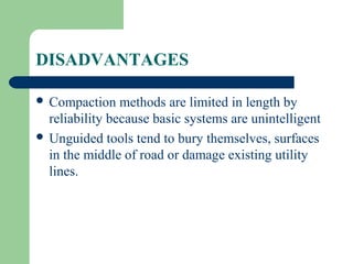 DISADVANTAGES

 Compaction    methods are limited in length by
  reliability because basic systems are unintelligent
 Unguided tools tend to bury themselves, surfaces
  in the middle of road or damage existing utility
  lines.
 
