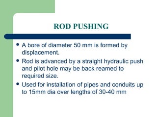 ROD PUSHING

A  bore of diameter 50 mm is formed by
  displacement.
 Rod is advanced by a straight hydraulic push
  and pilot hole may be back reamed to
  required size.
 Used for installation of pipes and conduits up
  to 15mm dia over lengths of 30-40 mm
 