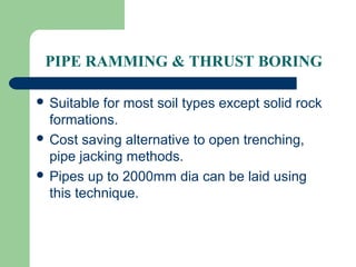 PIPE RAMMING & THRUST BORING

 Suitable for most soil types except solid rock
  formations.
 Cost saving alternative to open trenching,
  pipe jacking methods.
 Pipes up to 2000mm dia can be laid using
  this technique.
 
