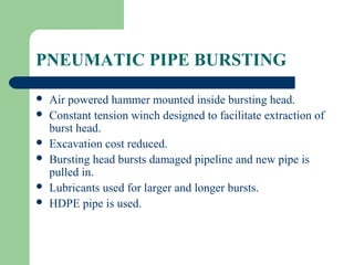 PNEUMATIC PIPE BURSTING

   Air powered hammer mounted inside bursting head.
   Constant tension winch designed to facilitate extraction of
    burst head.
   Excavation cost reduced.
   Bursting head bursts damaged pipeline and new pipe is
    pulled in.
   Lubricants used for larger and longer bursts.
   HDPE pipe is used.
 