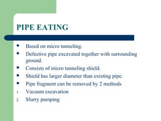 PIPE EATING

    Based on micro tunneling.
    Defective pipe excavated together with surrounding
     ground.
    Consists of micro tunneling shield.
    Shield has larger diameter than existing pipe.
    Pipe fragment can be removed by 2 methods
1.   Vacuum excavation
2.   Slurry pumping
 