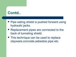 Contd..

 Pipe eating shield is pushed forward using
  hydraulic jacks.
 Replacement pipes are connected to the
  back of tunneling shield.
 This technique can be used to replace
  clayware,concrete,asbestos pipe etc.
 