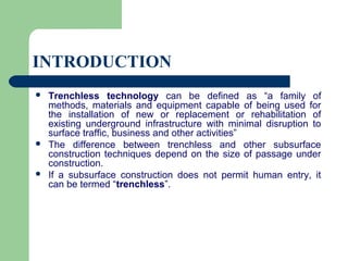 INTRODUCTION
   Trenchless technology can be defined as “a family of
    methods, materials and equipment capable of being used for
    the installation of new or replacement or rehabilitation of
    existing underground infrastructure with minimal disruption to
    surface traffic, business and other activities”
   The difference between trenchless and other subsurface
    construction techniques depend on the size of passage under
    construction.
   If a subsurface construction does not permit human entry, it
    can be termed “trenchless”.
 
