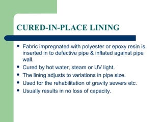 CURED-IN-PLACE LINING

   Fabric impregnated with polyester or epoxy resin is
    inserted in to defective pipe & inflated against pipe
    wall.
   Cured by hot water, steam or UV light.
   The lining adjusts to variations in pipe size.
   Used for the rehabilitation of gravity sewers etc.
   Usually results in no loss of capacity.
 