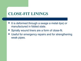 CLOSE-FIT LININGS

   It is deformed through a swage a metal dye) or
    manufactured in folded state.
   Spirally wound liners are a form of close-fit.
   Useful for emergency repairs and for strengthening
    weak pipes.
 